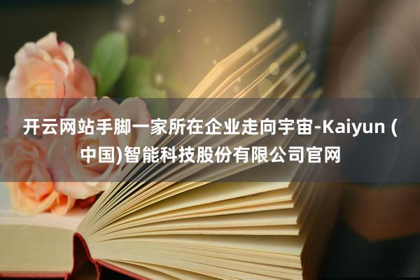 开云网站手脚一家所在企业走向宇宙-Kaiyun (中国)智能科技股份有限公司官网