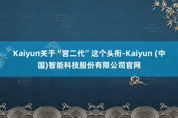 Kaiyun关于“宫二代”这个头衔-Kaiyun (中国)智能科技股份有限公司官网