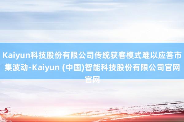 Kaiyun科技股份有限公司传统获客模式难以应答市集波动-Kaiyun (中国)智能科技股份有限公司官网