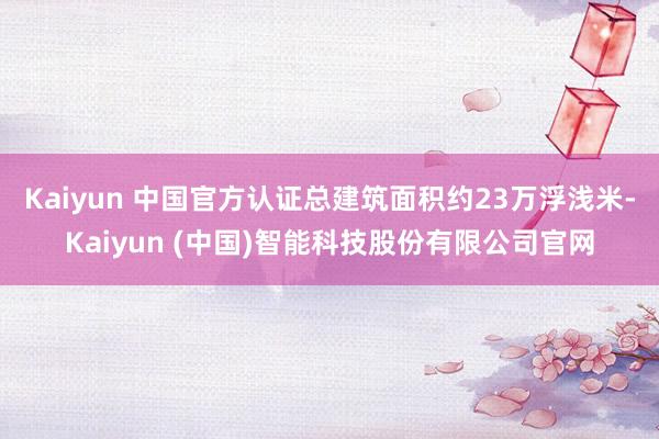 Kaiyun 中国官方认证总建筑面积约23万浮浅米-Kaiyun (中国)智能科技股份有限公司官网