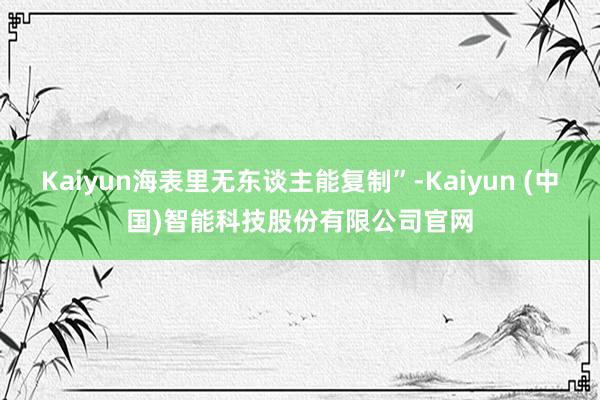 Kaiyun海表里无东谈主能复制”-Kaiyun (中国)智能科技股份有限公司官网