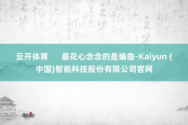云开体育      最花心念念的是编曲-Kaiyun (中国)智能科技股份有限公司官网