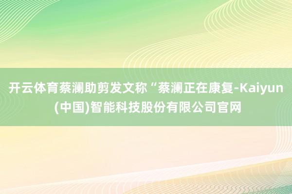 开云体育蔡澜助剪发文称“蔡澜正在康复-Kaiyun (中国)智能科技股份有限公司官网