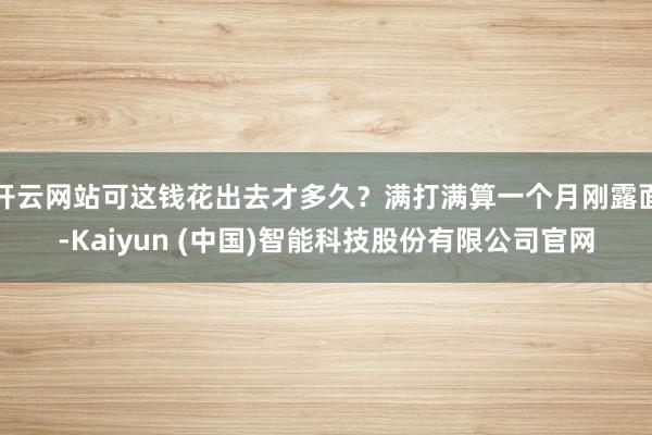 开云网站可这钱花出去才多久？满打满算一个月刚露面-Kaiyun (中国)智能科技股份有限公司官网