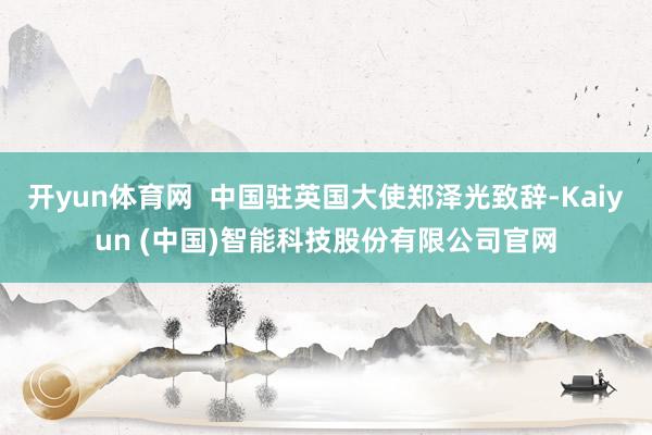 开yun体育网  中国驻英国大使郑泽光致辞-Kaiyun (中国)智能科技股份有限公司官网