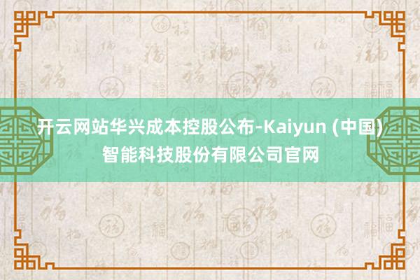 开云网站　　华兴成本控股公布-Kaiyun (中国)智能科技股份有限公司官网