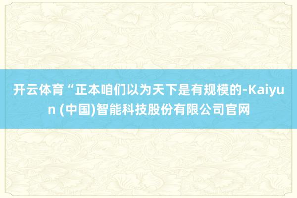 开云体育　　“正本咱们以为天下是有规模的-Kaiyun (中国)智能科技股份有限公司官网