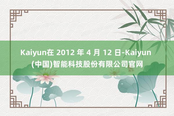 Kaiyun在 2012 年 4 月 12 日-Kaiyun (中国)智能科技股份有限公司官网