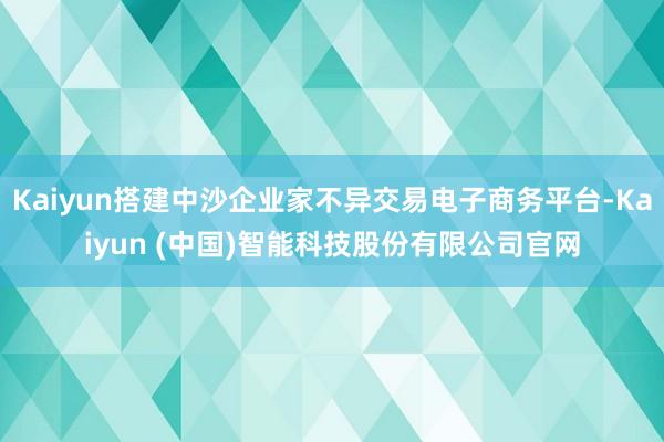Kaiyun搭建中沙企业家不异交易电子商务平台-Kaiyun (中国)智能科技股份有限公司官网
