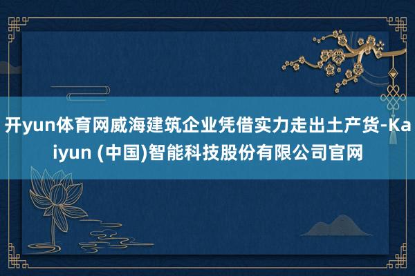 开yun体育网威海建筑企业凭借实力走出土产货-Kaiyun (中国)智能科技股份有限公司官网