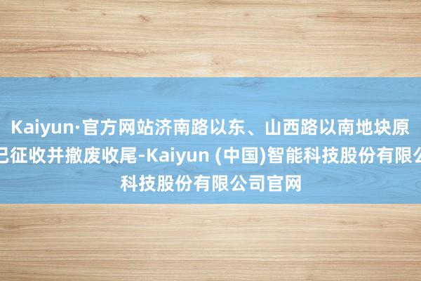 Kaiyun·官方网站济南路以东、山西路以南地块原确立均已征收并撤废收尾-Kaiyun (中国)智能科技股份有限公司官网