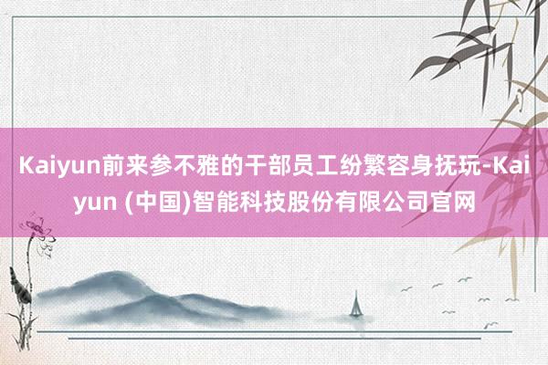 Kaiyun前来参不雅的干部员工纷繁容身抚玩-Kaiyun (中国)智能科技股份有限公司官网
