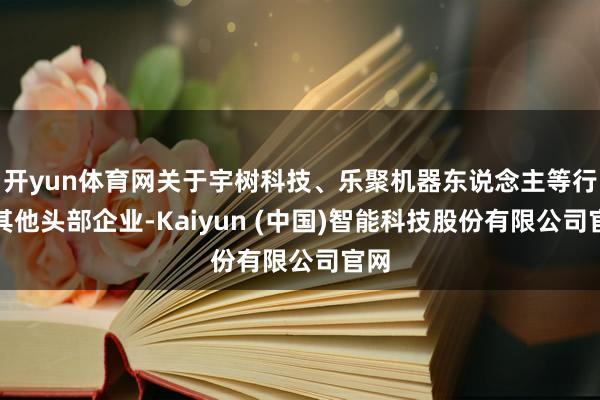 开yun体育网关于宇树科技、乐聚机器东说念主等行业其他头部企业-Kaiyun (中国)智能科技股份有限公司官网