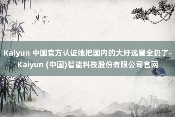 Kaiyun 中国官方认证她把国内的大好远景全扔了-Kaiyun (中国)智能科技股份有限公司官网