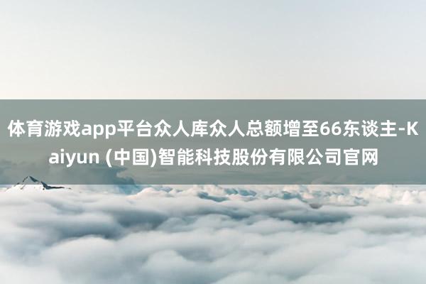 体育游戏app平台众人库众人总额增至66东谈主-Kaiyun (中国)智能科技股份有限公司官网