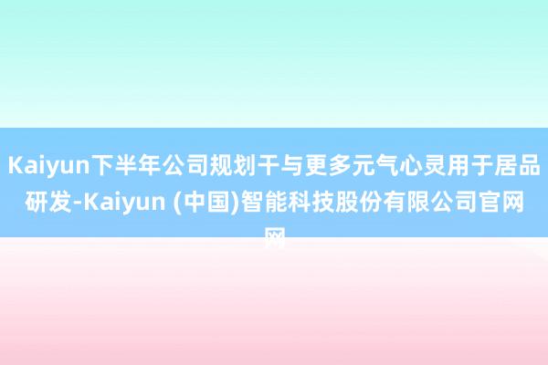 Kaiyun下半年公司规划干与更多元气心灵用于居品研发-Kaiyun (中国)智能科技股份有限公司官网