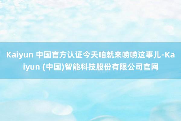 Kaiyun 中国官方认证今天咱就来唠唠这事儿-Kaiyun (中国)智能科技股份有限公司官网