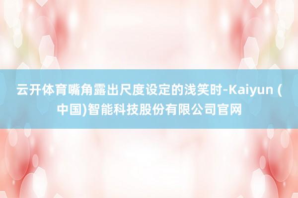 云开体育嘴角露出尺度设定的浅笑时-Kaiyun (中国)智能科技股份有限公司官网