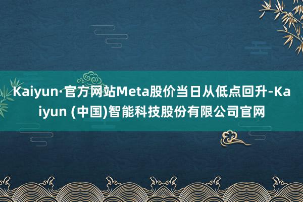 Kaiyun·官方网站Meta股价当日从低点回升-Kaiyun (中国)智能科技股份有限公司官网