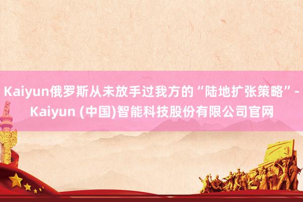 Kaiyun俄罗斯从未放手过我方的“陆地扩张策略”-Kaiyun (中国)智能科技股份有限公司官网