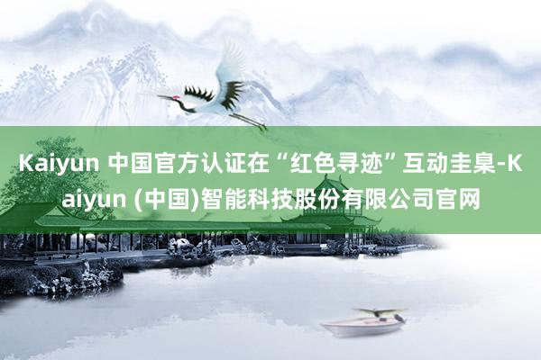 Kaiyun 中国官方认证在“红色寻迹”互动圭臬-Kaiyun (中国)智能科技股份有限公司官网