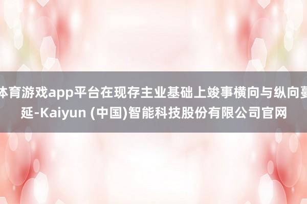 体育游戏app平台在现存主业基础上竣事横向与纵向蔓延-Kaiyun (中国)智能科技股份有限公司官网