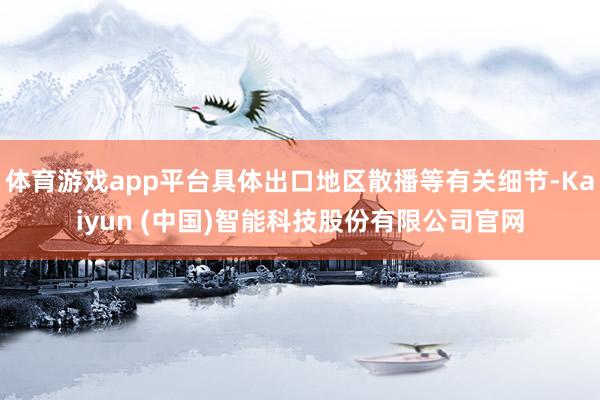 体育游戏app平台具体出口地区散播等有关细节-Kaiyun (中国)智能科技股份有限公司官网