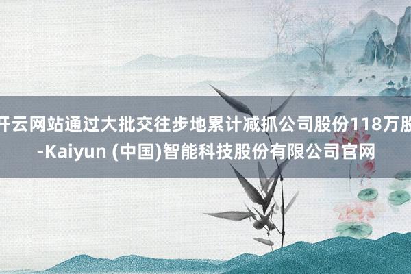 开云网站通过大批交往步地累计减抓公司股份118万股-Kaiyun (中国)智能科技股份有限公司官网
