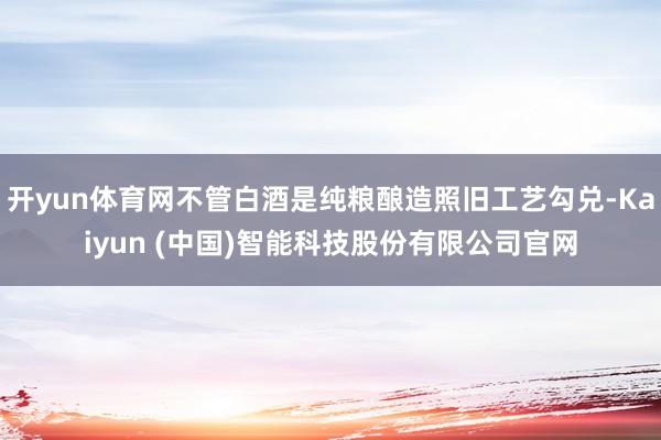 开yun体育网不管白酒是纯粮酿造照旧工艺勾兑-Kaiyun (中国)智能科技股份有限公司官网