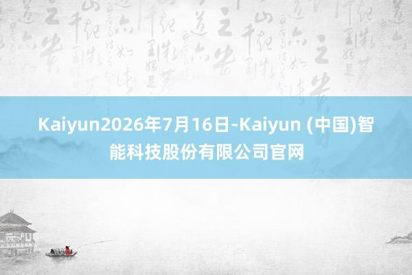Kaiyun2026年7月16日-Kaiyun (中国)智能科技股份有限公司官网