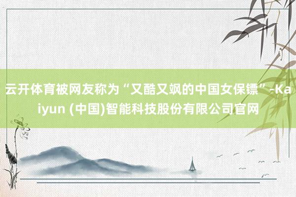 云开体育被网友称为“又酷又飒的中国女保镖”-Kaiyun (中国)智能科技股份有限公司官网