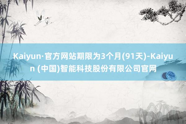 Kaiyun·官方网站期限为3个月(91天)-Kaiyun (中国)智能科技股份有限公司官网