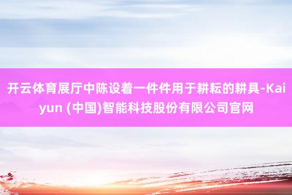 开云体育展厅中陈设着一件件用于耕耘的耕具-Kaiyun (中国)智能科技股份有限公司官网
