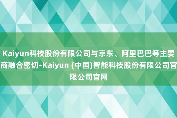 Kaiyun科技股份有限公司与京东、阿里巴巴等主要电商融合密切-Kaiyun (中国)智能科技股份有限公司官网