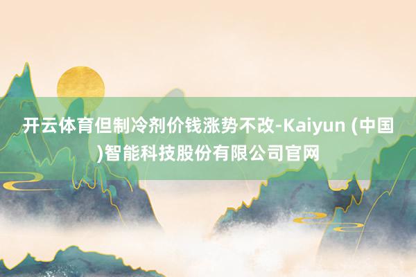 开云体育但制冷剂价钱涨势不改-Kaiyun (中国)智能科技股份有限公司官网