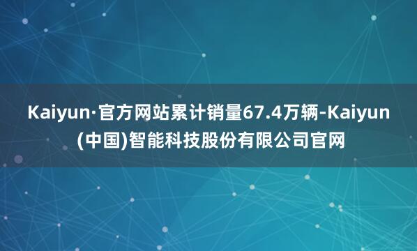 Kaiyun·官方网站累计销量67.4万辆-Kaiyun (中国)智能科技股份有限公司官网
