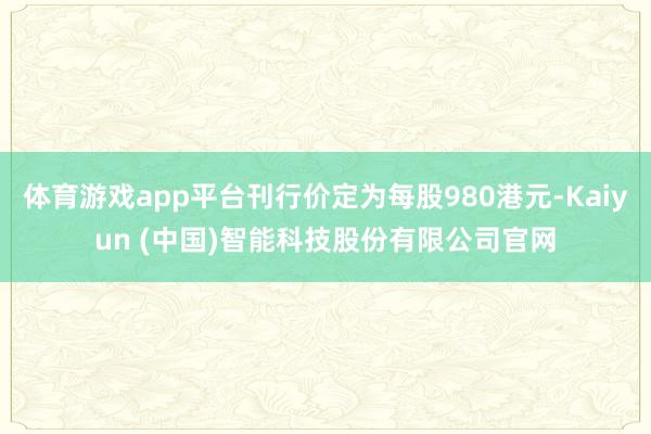 体育游戏app平台刊行价定为每股980港元-Kaiyun (中国)智能科技股份有限公司官网