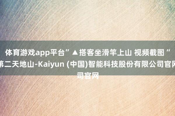 体育游戏app平台”▲搭客坐滑竿上山 视频截图　　“第二天地山-Kaiyun (中国)智能科技股份有限公司官网