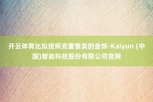开云体育比拟按照克重售卖的金饰-Kaiyun (中国)智能科技股份有限公司官网