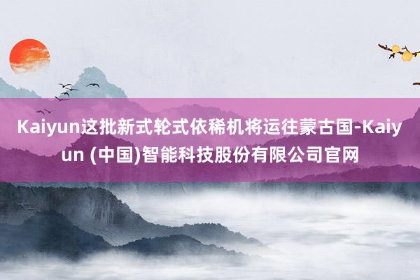 Kaiyun这批新式轮式依稀机将运往蒙古国-Kaiyun (中国)智能科技股份有限公司官网