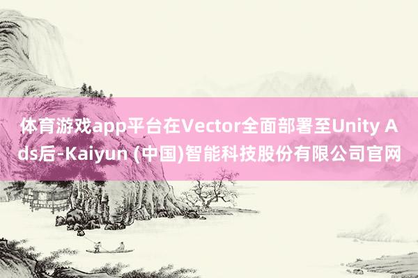 体育游戏app平台在Vector全面部署至Unity Ads后-Kaiyun (中国)智能科技股份有限公司官网