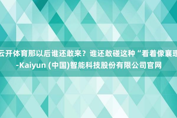 云开体育那以后谁还敢来？谁还敢碰这种“看着像襄理-Kaiyun (中国)智能科技股份有限公司官网