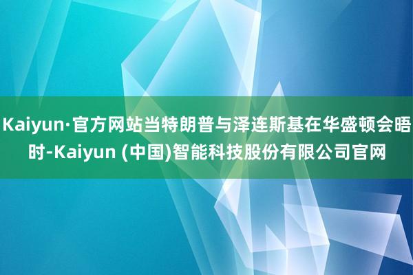 Kaiyun·官方网站当特朗普与泽连斯基在华盛顿会晤时-Kaiyun (中国)智能科技股份有限公司官网