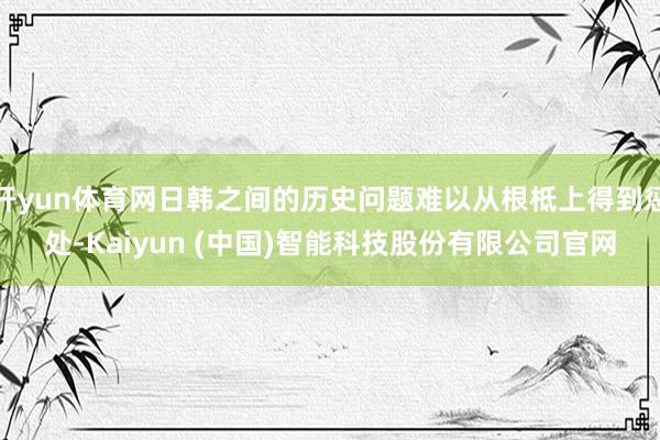 开yun体育网日韩之间的历史问题难以从根柢上得到惩处-Kaiyun (中国)智能科技股份有限公司官网