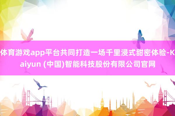 体育游戏app平台共同打造一场千里浸式甜密体验-Kaiyun (中国)智能科技股份有限公司官网