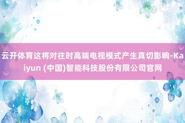 云开体育这将对往时高端电视模式产生真切影响-Kaiyun (中国)智能科技股份有限公司官网