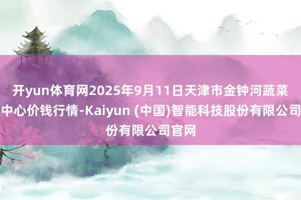 开yun体育网2025年9月11日天津市金钟河蔬菜交易中心价钱行情-Kaiyun (中国)智能科技股份有限公司官网