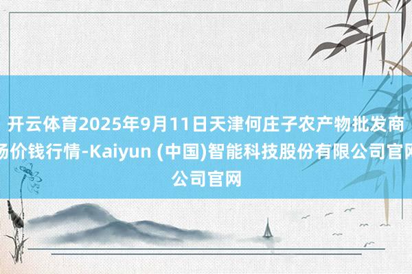 开云体育2025年9月11日天津何庄子农产物批发商场价钱行情-Kaiyun (中国)智能科技股份有限公司官网