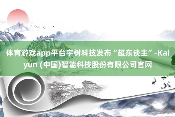 体育游戏app平台宇树科技发布“超东谈主”-Kaiyun (中国)智能科技股份有限公司官网