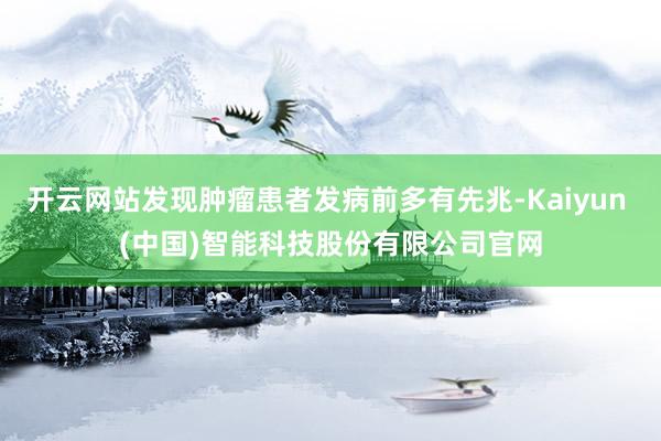 开云网站发现肿瘤患者发病前多有先兆-Kaiyun (中国)智能科技股份有限公司官网